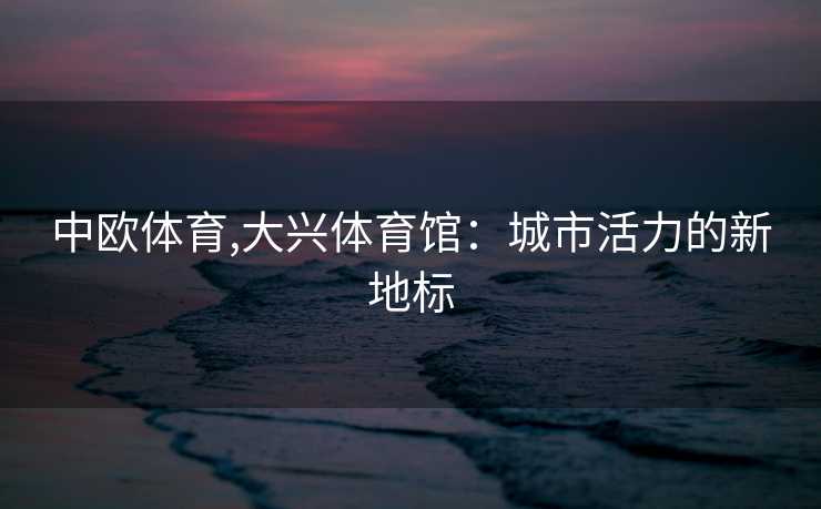 中欧体育,大兴体育馆：城市活力的新地标