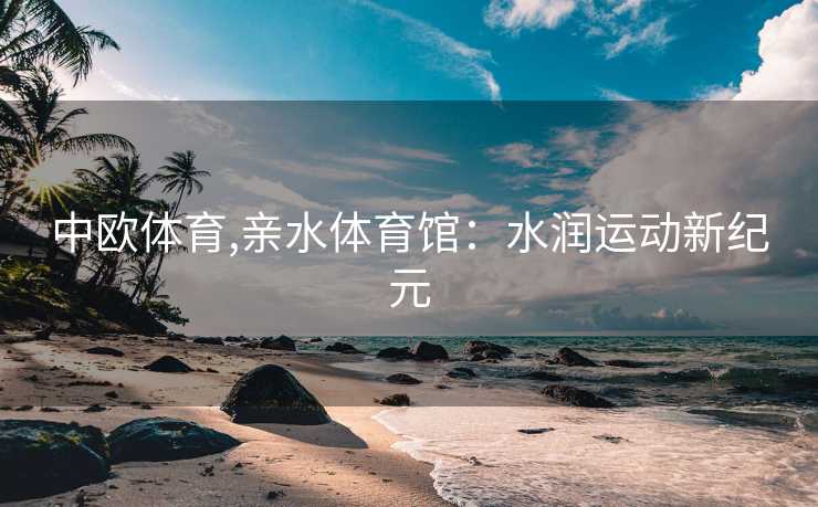 中欧体育,亲水体育馆:水润运动新纪元