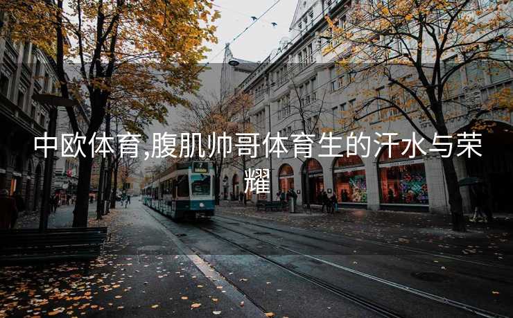 中欧体育,腹肌帅哥体育生的汗水与荣耀