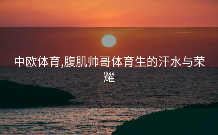 中欧体育,腹肌帅哥体育生的汗水与荣耀