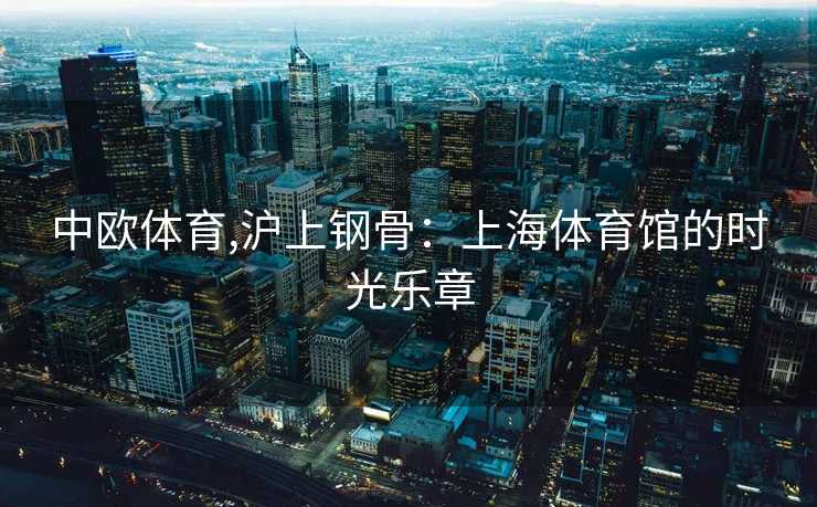 中欧体育,沪上钢骨：上海体育馆的时光乐章