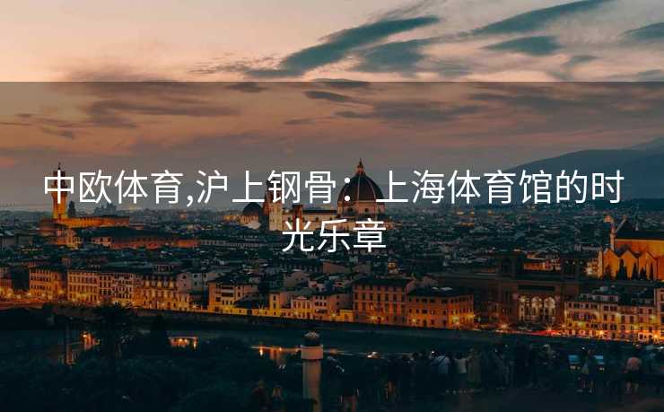 中欧体育,沪上钢骨：上海体育馆的时光乐章