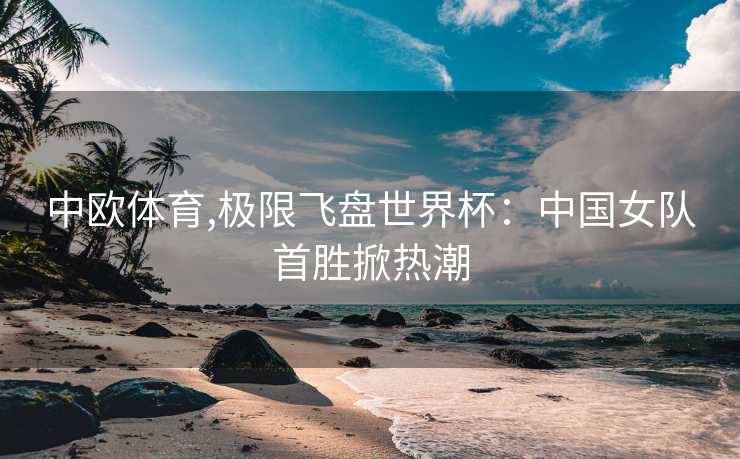 中欧体育,极限飞盘世界杯：中国女队首胜掀热潮