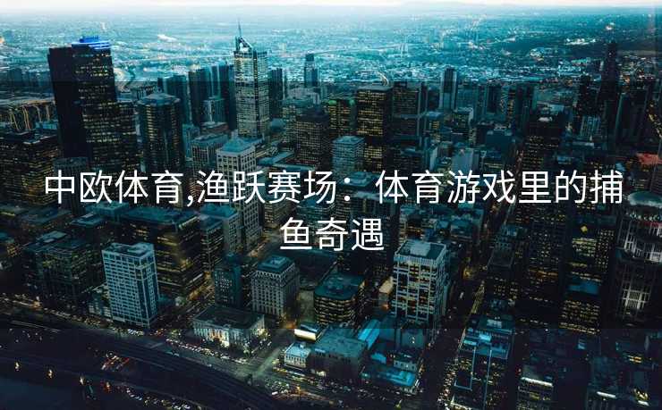 中欧体育,渔跃赛场：体育游戏里的捕鱼奇遇
