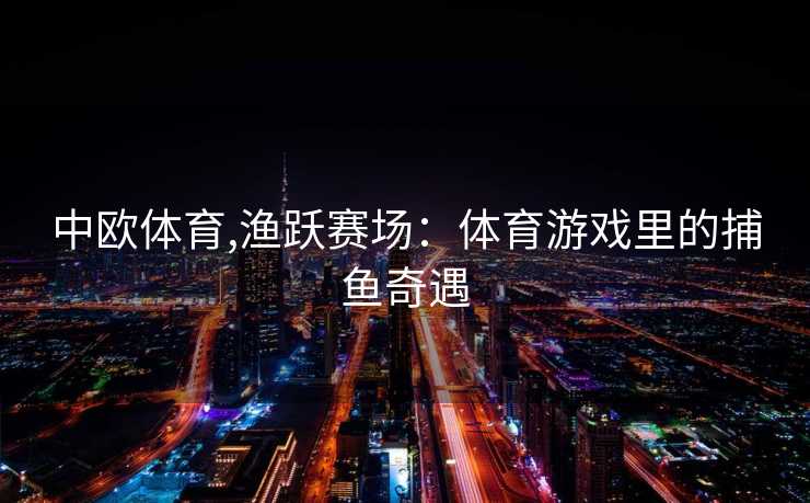 中欧体育,渔跃赛场：体育游戏里的捕鱼奇遇