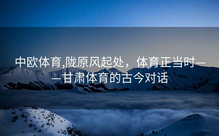 中欧体育,陇原风起处，体育正当时——甘肃体育的古今对话