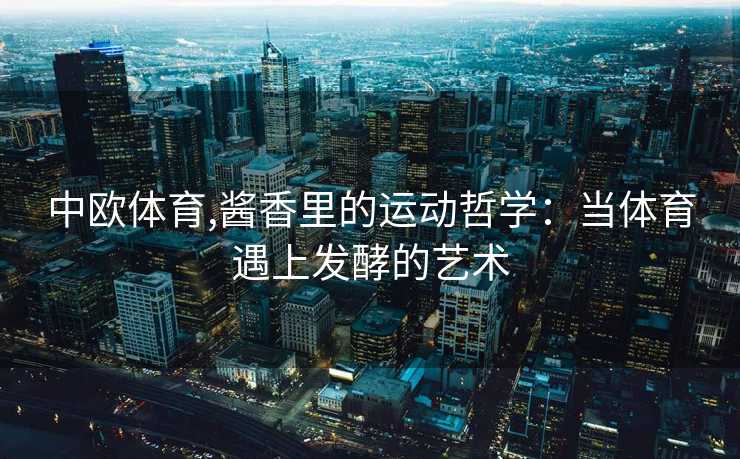 中欧体育,酱香里的运动哲学：当体育遇上发酵的艺术