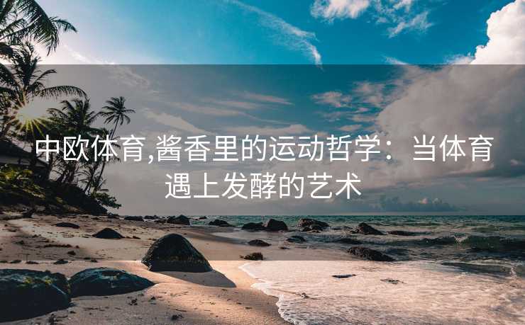 中欧体育,酱香里的运动哲学：当体育遇上发酵的艺术