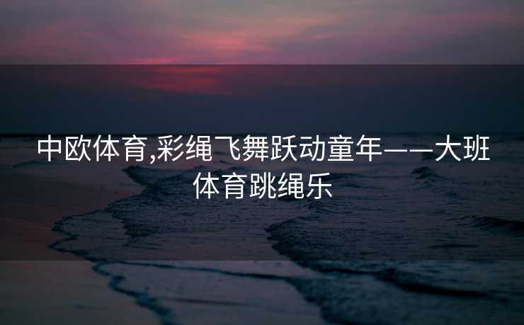 中欧体育,彩绳飞舞跃动童年——大班体育跳绳乐