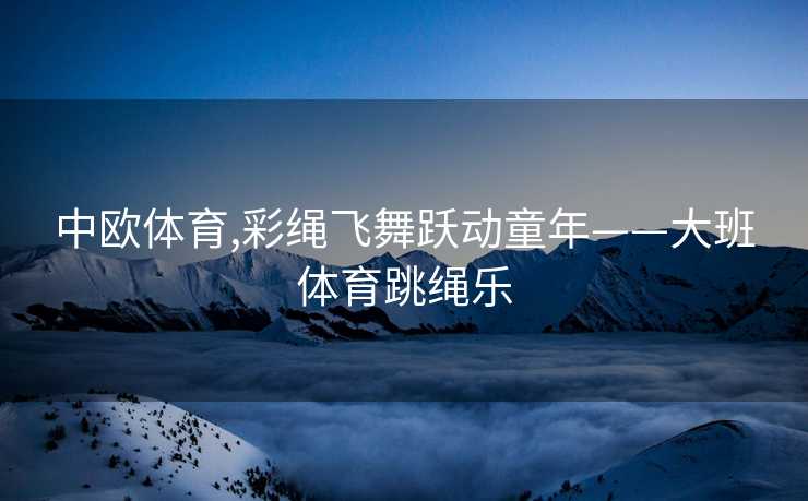中欧体育,彩绳飞舞跃动童年——大班体育跳绳乐