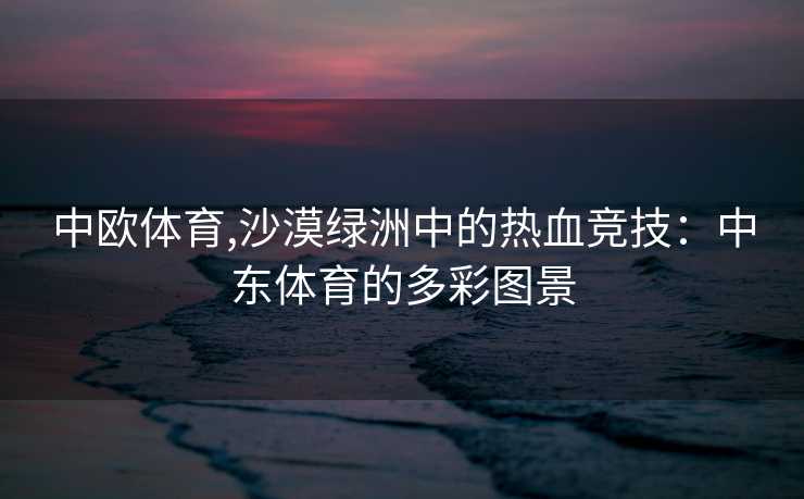 中欧体育,沙漠绿洲中的热血竞技：中东体育的多彩图景