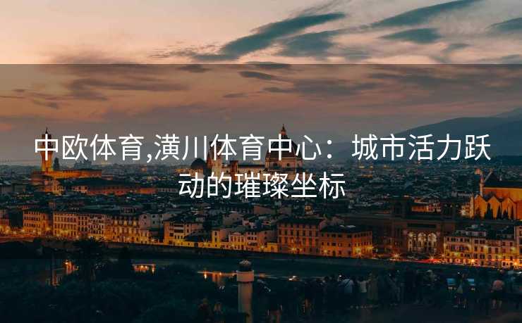 中欧体育,潢川体育中心：城市活力跃动的璀璨坐标