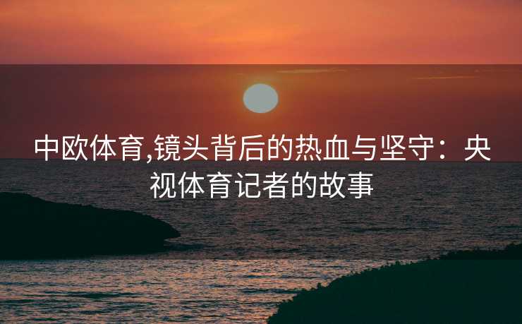 中欧体育,镜头背后的热血与坚守：央视体育记者的故事