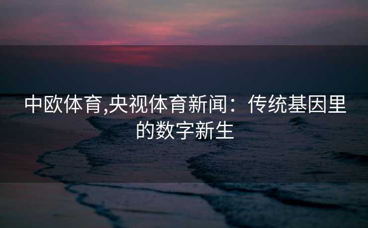 中欧体育,央视体育新闻：传统基因里的数字新生