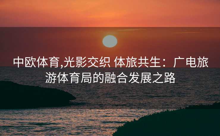 中欧体育,光影交织 体旅共生：广电旅游体育局的融合发展之路