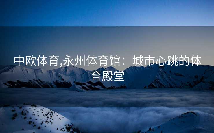 中欧体育,永州体育馆:城市心跳的体育殿堂