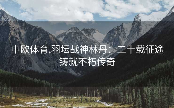 中欧体育,羽坛战神林丹:二十载征途铸就不朽传奇