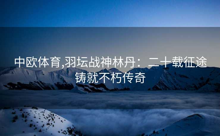 中欧体育,羽坛战神林丹：二十载征途铸就不朽传奇