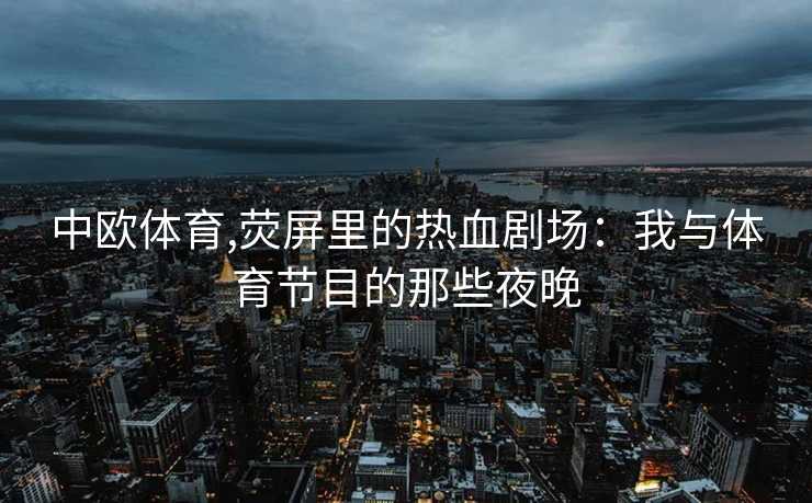 中欧体育,荧屏里的热血剧场:我与体育节目的那些夜晚