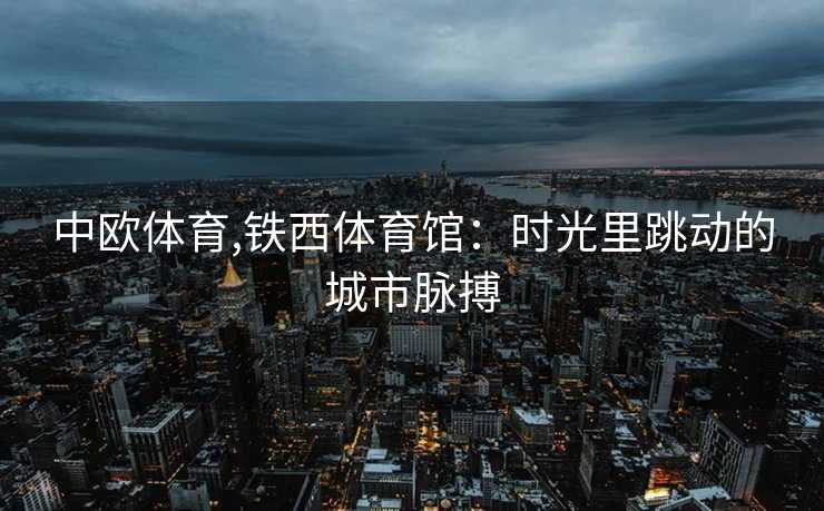 中欧体育,铁西体育馆：时光里跳动的城市脉搏