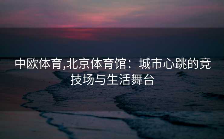 中欧体育,北京体育馆：城市心跳的竞技场与生活舞台
