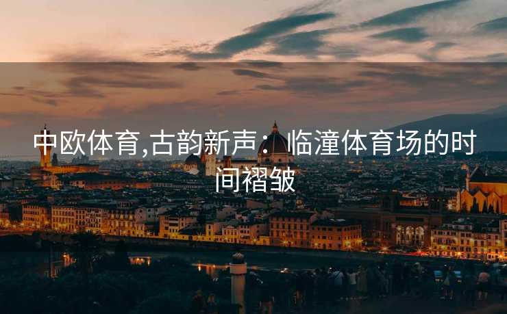 中欧体育,古韵新声：临潼体育场的时间褶皱