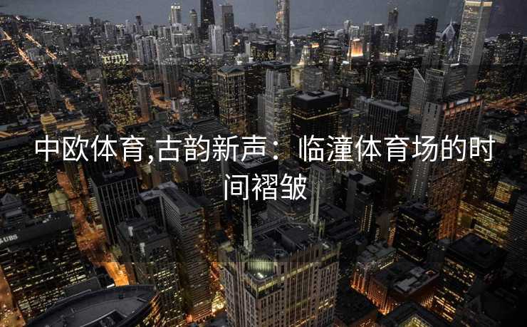 中欧体育,古韵新声：临潼体育场的时间褶皱