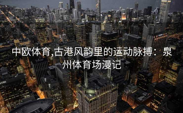 中欧体育,古港风韵里的运动脉搏：泉州体育场漫记