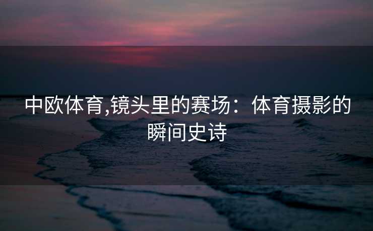 中欧体育,镜头里的赛场：体育摄影的瞬间史诗