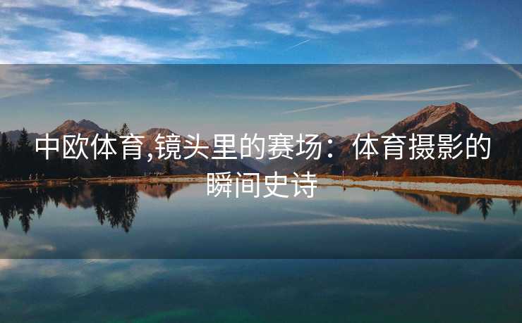 中欧体育,镜头里的赛场：体育摄影的瞬间史诗