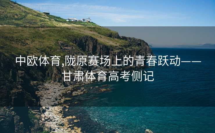 中欧体育,陇原赛场上的青春跃动——甘肃体育高考侧记