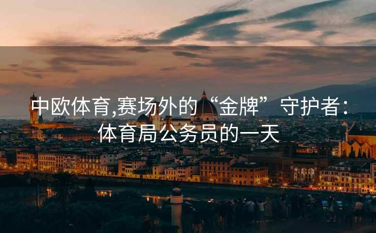中欧体育,赛场外的“金牌”守护者：体育局公务员的一天