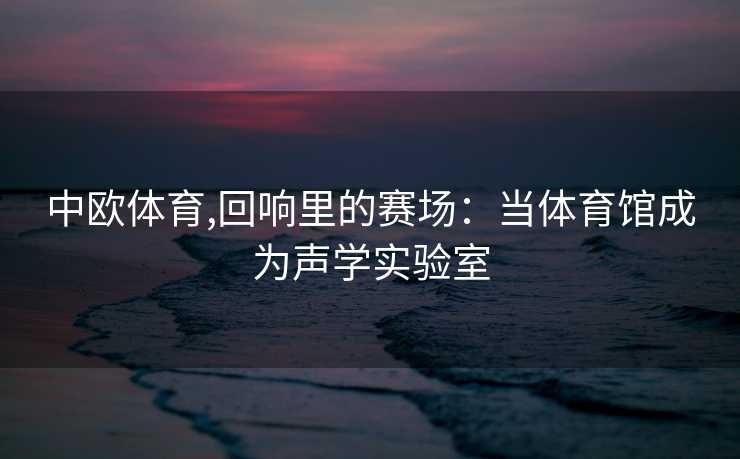中欧体育,回响里的赛场：当体育馆成为声学实验室