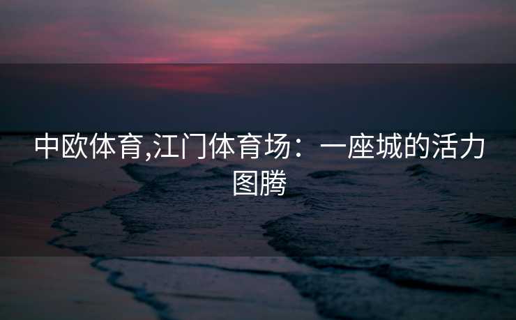 中欧体育,江门体育场：一座城的活力图腾