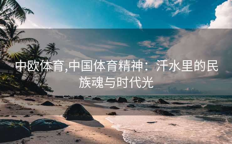 中欧体育,中国体育精神：汗水里的民族魂与时代光